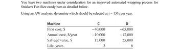 You have two machines under consideration for an improved automated wrapping process for
Snickers Fun Size candy bars as detailed below.
Using an AW analysis, determine which should be selected at i = 15% per year.
Machine
First cost, $
Annual cost, $/year
Salvage value, $
Life, years
C
-40,000
-10,000
12,000
3
D
-65,000
-12,000
25,000