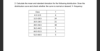 2. Calculate the mean and standard deviation for the following distribution. Draw the
distribution curve and check whether the curve is normal or skewed. f- frequency
Class
4.5-12.5
4
12.5-20.5
24
20.5-28.5
21
28.5-36.5
18
36.5-44.5
44.5-52.5
3
52.5-60.5
5
