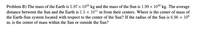 Problem B) The mass of the Earth is 5.97 x 1024 kg and the mass of the Sun is 1.99 x 1030 kg. The average
distance between the Sun and the Earth is 1.5 x 1011 m from their centers. Where is the center of mass of
the Earth-Sun system located with respect to the center of the Sun? If the radius of the Sun is 6.96 x 108
m, is the center of mass within the Sun or outside the Sun?
