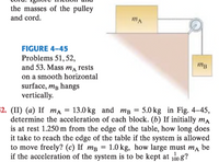 the masses of the pulley
and cord.
FIGURE 4-45
Problems 51, 52,
and 53. Mass m rests
mg
on a smooth horizontal
surface, mg hangs
vertically.
$2. (II) (a) If ma = 13.0 kg and mB = 5.0 kg in Fig., 4–45,
determine the acceleration of each block. (b) If initially ma
is at rest 1.250 m from the edge of the table, how long does
it take to reach the edge of the table if the system is allowed
to move freely? (c) If mg = 1.0 kg, how large must ma be
if the acceleration of the system is to be kept at 10 g?
