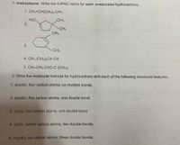 1: Instructions: Write the IUPAC name for each unsaturated hydrocarbons.
1. CH2=CH(CH2)4-CH3
H3C.
2.
CH3
CH3
CH3
CH3
4. CH3 (CH2)5C= CH
5. CH3-CH2-C=C-C (CH3)a
2: Write the molecular formula for hydrocarbons with each of the following structural features.
1. acyclic, four carbon atoms, no multiple bonds.
2. acyclic, five carbon atoms, one double bond.
3. cyclic, five carbon atoms, one double bond.
4. cyclic, seven carbon atoms, two double bonds.
5. Acyclic, six carbon atoms, three double bonds.
3.
