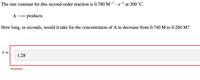 ### Second Order Reaction Kinetics

#### Problem Statement
The rate constant for this second-order reaction is \(0.780 \, \text{M}^{-1} \cdot \text{s}^{-1}\) at 300 °C.

\[
\text{A} \rightarrow \text{products}
\]

How long, in seconds, would it take for the concentration of A to decrease from 0.740 M to 0.260 M?

---

#### Incorrect Attempt
\[ 
t = \textbf{1.28} \quad \text{(Incorrect)}
\] 

---

### Explanation
To solve this problem, we use the integrated rate law for a second-order reaction, which is given by:

\[
\frac{1}{[A]} = \frac{1}{[A]_0} + kt
\]

where:
- \([A]_0\) is the initial concentration of A.
- \([A]\) is the concentration of A at time \( t \).
- \( k \) is the rate constant.

Given data:
- \([A]_0\) = 0.740 M
- \([A]\) = 0.260 M
- \( k \) = 0.780 M\(^{-1}\) s\(^{-1}\)

Substitute these values into the integrated rate law formula to solve for \( t \): 

\[
\frac{1}{0.260} - \frac{1}{0.740} = 0.780 \cdot t
\]

---

By solving the equation, you can find the correct time \( t \) that it takes for the concentration of A to decrease to the given value.