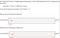 The "iodine clock reaction" is a popular chemical demonstration. As part of that demonstration, the I, ion is generated in
the reaction
S,0, (aq) + 31-(aq)
2 So (aq) + I5(aq)
In one trial, the unique rate of reaction was 9.27 µmol·L--s-.
•S
What was the rate of reaction of iodide ions?
rate of reaction:
umol·L-
17.4
Incorrect
What was the rate of formation of sulfate ions?
rate of formation:
µmol·L-
11.6
Incorrect
