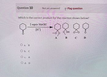 Question 10
Not yet answered
Flag question
Which is the correct product for the reaction shown below?
2 equiv MeOH
[H]
Oa. B
Ob. C
O c.
A
Od. D
O OH
A
B
C
D