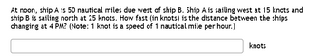 At noon, ship A is 50 nautical miles due west of ship B. Ship A is sailing west at 15 knots and
ship B is sailing north at 25 knots. How fast (in knots) is the distance between the ships
changing at 4 PM? (Note: 1 knot is a speed of 1 nautical mile per hour.)
knots