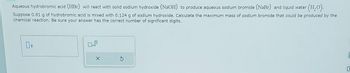 Aqueous hydrobromic acid (HBr) will react with solid sodium hydroxide (NaOH) to produce aqueous sodium bromide (NaBr) and liquid water (H₂O).
Suppose 0.81 g of hydrobromic acid is mixed with 0.124 g of sodium hydroxide. Calculate the maximum mass of sodium bromide that could be produced by the
chemical reaction. Be sure your answer has the correct number of significant digits.
g
x10
X
E