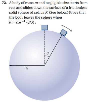 **Problem 72: Sliding Body on a Sphere**

A body of mass \( m \) and negligible size starts from rest and slides down the surface of a frictionless solid sphere of radius \( R \). Prove that the body leaves the sphere when \( \theta = \cos^{-1}(2/3) \).

**Diagram Explanation:**

- The diagram shows a sphere with radius \( R \).
- A small block is positioned at the top of the sphere and then depicted sliding down its surface.
- The angle \( \theta \) is measured from the vertical centerline to the position of the block along the sphere's surface.
- The point at which the block leaves the sphere is indicated by an arrow moving tangentially away from the sphere.
  
This scenario is analyzed to find the angle \( \theta \) at which the normal force between the block and the sphere becomes zero. At this angle, the body loses contact and leaves the sphere’s surface.