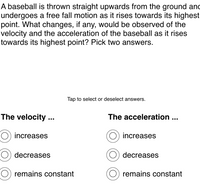 A baseball is thrown straight upwards from the ground and
undergoes a free fall motion as it rises towards its highest
point. What changes, if any, would be observed of the
velocity and the acceleration of the baseball as it rises
towards its highest point? Pick two answers.
Tap to select or deselect answers.
The velocity ...
The acceleration...
increases
increases
decreases
decreases
remains constant
remains constant
