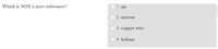 Which is NOT a pure substance?
1. air
2. sucrose
3. copper wire
4. helium
