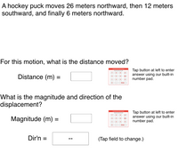 A hockey puck moves 26 meters northward, then 12 meters
southward, and finally 6 meters northward.
For this motion, what is the distance moved?
Tap button at left to enter
answer using our built-in
number pad.
Distance (m) =
12
What is the magnitude and direction of the
displacement?
Magnitude (m) =
Tap button at left to enter
answer using our built-in
number pad.
Dir'n =
(Tap field to change.)
%3D
--
