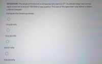 SITUATION: The angle of friction of a compacted dry sand is 37°. In a direct shear test on the
sand, a normal stress of 150 kN/m2 was applied. The size of the specimen was 50mm x 50mm
x 30mm (height).
Compute the shearing stress
113.03 kPa
122.35 kPa
94.67 kPa
103.54 kPa

