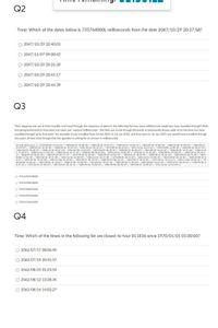 Q2
Time: Which of the dates below is 735764000L milliseconds from the date 2047/10/29 20:37:58?
O 2047/10/29 20:40:03
O 2047/11/07 09:00:42
O 2047/10/29 20:31:20
2047/10/29 20:41:17
O 2047/10/29 20:44:39
Q3
Time: Suppose you are at time traveller and travel through the sequence of dates in the following list,how many milliseconds would you have travelled through? Note
that going backwards in time does not mean you 'subtract'milliseconds - the time you travel through (forwards or backwards) always adds on to the time you have
travelled through up to that point. For example, if you travelled from 1st Jan 2021 to 1st Jan 2022, and then back to 1st Jan 2021 you would have travelled through
two years of time (note though that the question is asking for an answer in milliseconds).
String datelist[] - ("1979/08/02 13:45:22", "2069/88/23 19:08:58", "2004/04/29 23:47:47", "1998/06/27 19:06:14", "1982/03/19 23:08: 20", "2005/12/e4 07:50:11", "2046/e2/17
15:04:55", "1988/e7/22 14:38:36", "2040/09/26 10:29:22", "1985/05/29 e1:11:54", "1979/09/02 00:45:03", "2047/12/26 02:22:25", "1999/02/08 22:04:28", "2064/06/28 08:53:34",
*2052/02/21 10:04:27", "2040/11/19 20:17:10", "2053/01/08 21:03:03", "2053/02/07 04:30:32", "2050/05/13 02:44:23", "2021/06/25 14:47:42", "2056/02/01 19:51:28", "2026/11/0
9 17:48:33", "2060/11/21 12:03:58", "2005/10/26 14:17:26", "2060/01/88 e0:02:48", "2035/10/22 19:09:06", "197e/e2/27 07:16:40", "2064/08/01 e7:00:45", "1998/10/18 e9:44:0
2", "2010/07/29 00:31:28", "2003/05/29 e5:37:17", "1974/10/25 02:30:02", "1985/04/10 19:01:32", "2054/02/25 18:55:45", "2058/05/11 01:41:32", "2068/06/10 08:34:34", "2047/
03/05 17:41:35", "2043/04/16 19:57:30", "2035/12/18 16:09:05", "1984/12/15 13:27:20", "1975/06/09 10:53:59", "2031/12/12 15:08:35", "2025/09/02 e1:49:36", "2048/03/08 e7:4
4:57", "2056/07/07 13:43:48", "2041/11/04 22:25:02", "2052/06/17 05:39:24", "2026/02/03 06:23:53", "1995/10/17 20:44:45", "1977/02/11 16:32:17", 2043/11/03 16:02:18", "19
88/04/08 19:04:12", "2027/06/01 21:30:12", *2028/11/07 16:44:32", "1974/04/07 07:47:36", "2063/09/24 17:38:18", "2043/05/03 12:27:28", "1999/12/17 02:33:33", "1988/03/04 0
0:37:31", "1974/12/24 07:08:55", "2057/03/24 03: 22:31", "1983/03/22 13:48:29", "2028/05/06 06:39:46", "2059/04/23 21:00:12", "1971/12/27 19:52:01");
O 71916709378000
O 71916709878000
O 71916709871000
O 71916709322000
O 71916710154000
Q4
Time: Which of the times in the following list are closest to hour 811836 since 1970/01/01 01:00:00?
O 2062/07/17 08:06:40
O 2062/07/19 20:41:57
O 2062/08/25 01:23:54
2062/08/12 13:38:34
2062/08/16 14:02:27
