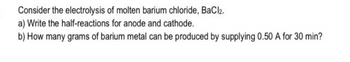 Consider the electrolysis of molten barium chloride, BaCl2.
a) Write the half-reactions for anode and cathode.
b) How many grams of barium metal can be produced by supplying 0.50 A for 30 min?