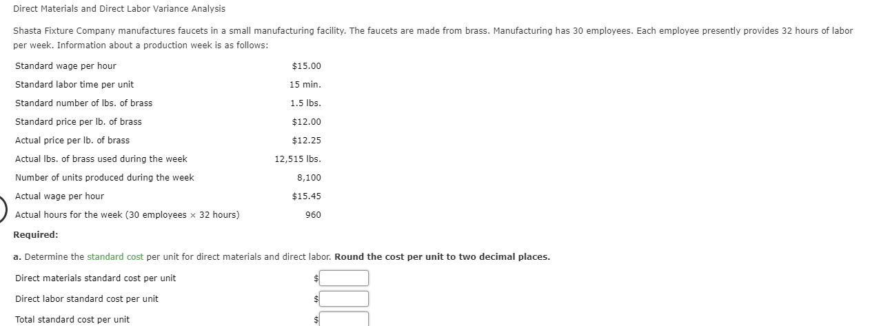 Direct Materials and Direct Labor Variance Analysis
Shasta Fixture Company manufactures faucets in a small manufacturing facility. The faucets are made from brass. Manufacturing has 30 employees. Each employee presently provides 32 hours of labor
per week. Information about a production week is as follows:
Standard wage per hour
$15.00
Standard labor time per unit
15 min
Standard number of lbs. of brass
1.5 lbs.
Standard price per lb. of brass
$12.00
Actual price per lb. of brass
$12.25
Actual Ibs. of brass used during the week
12,515 lbs.
Number of units produced during the week
8,100
Actual wage per hour
$15.45
Actual hours for the week (30 employees x 32 hours)
960
Required:
a. Determine the standard cost per unit for direct materials and direct labor. Round the cost per unit to two decimal places.
Direct materials standard cost per unit
Direct labor standard cost per unit
Total standard cost per unit
