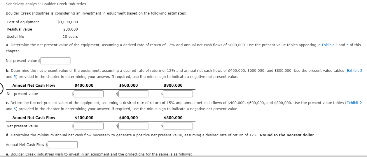 Sensitivity analysis: Boulder Creek Industries
Boulder Creek Industries is considering an investment in equipment based on the following estimates:
Cost of equipment
$3,000,000
Residual value
200,000
Useful life
10 years
a. Determine the net present value of the equipment, assuming a desired rate of return of 12% and annual net cash flows of $800,000. Use the present value tables appearing in Exhibit 2 and 5 of this
chapter.
Net present val ue $
b. Determine the net present value of the equipment, assuming a desired rate of return of 12% and annual net cash flows of $400,000, $600,000, and $800,000. Use the present value tables (Exhibit 2
and 5) provided in the chapter in determining your answer. If required, use the minus sign to indicate a negative net present value.
Annual Net Cash Flow
$800,000
$400,000
$600,000
Net present value
C. Determine the net present value of the equipment, assuming a desired rate of return of 15% and annual net cash flows of $400,000, $600,000, and $800,000. Use the present value tables (Exhibit 2
and 5) provided in the chapter in determining your answer. If required, use the minus sign to indicate a negative net present value.
$800,000
Annual Net Cash Flow
$400,000
$600,000
Net present value
d. Determine the minimum annual net cash flow necessary to generate a positive net present value, assuming a desired rate of return of 12%. Round to the nearest dollar.
Annual Net Cash Flow $
e. Boulder Creek industries wish to invest in an eauipment and the proiections for the same is as follows:
