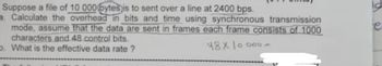 Suppose a file of 10 000 bytes is to sent over a line at 2400 bps.
Calculate the overhead in bits and time using synchronous transmission
mode, assume that the data are sent in frames each frame consists of 1000
characters and 48 control bits.
b. What is the effective data rate?
48x10000-
15
e