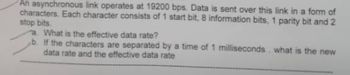 An asynchronous link operates at 19200 bps. Data is sent over this link in a form of
characters. Each character consists of 1 start bit, 8 information bits, 1 parity bit and 2
stop bits.
a. What is the effective data rate?
b. If the characters are separated by a time of 1 milliseconds what is the new
data rate and the effective data rate