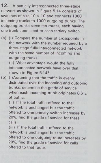 12. A partially interconnected three-stage
network as shown in Figure 5.14 consists of
switches of size 10 x 10 and connects 1000
incoming trunks to 1000 outgoing trunks. The
outgoing trunks serve ten routes, each having
one trunk connected to each tertiary switch.
(a) (i) Compare the number of crosspoints in
the network with the number required by a
three-stage fully interconnected network
with the same number of incoming and
outgoing trunks.
(ii) What advantage would the fully
interconnected network have over that
shown in Figure 5.14?
(b) (i) Assuming that the traffic is evenly
distributed over the incoming and outgoing
trunks, determine the grade of service
when each incoming trunk originates 0.6 E
of traffic.
(ii) If the total traffic offered to the
network is unchanged but the traffic
offered to one primary switch increases by
20%, find the grade of service for these
calls.
(iii) If the total traffic offered to the
network is unchanged but the traffic
offered to one outgoing route increases by
20%, find the grade of service for calls
offered to that route.