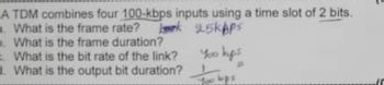 A TDM combines four 100-kbps inputs using a time slot of 2 bits.
a. What is the frame rate? k 95kbps
b. What is the frame duration?
What is the bit rate of the link?
d. What is the output bit duration?
You hops