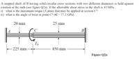 A stepped shaft ACB having solid circular cross sections with two different diameters is held against
rotation at the ends (see figure Q2a). If the allowable shear stress in the shaft is 43 MPa,
i) what is the maximum torque (To)max that may be applied at section C?
ii) what is the angle of twist at point C (G=77.2 GPa)
20 mm
25 mm
B
То
-225 mm-
450 mm
Figure Q2a
