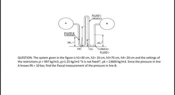 FLUID i
Lakşkanı
ar
FLUID K
karton
h4
hl
Lokakon
FLUID i
QUESTION: The system given in the figure is h1-30 cm, h2= 10 cm, h3=70 cm, h4= 20 cm and the settings of
the restrictions pi = 997 kg/m3, pj=1.25 kg/m3 "It is not fixed!", pk = 13600 kg/m3. Since the pressure in line
A knows PA = 10 bar, find the Pascal measurement of the pressure in line B.