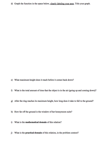 d) Graph the function in the space below, clearly labeling your axes. Title your graph.
e) What maximum height does it reach before it comes back down?
f) What is the total amount of time that the object is in the air (going up and coming down)?
g) After the ring reaches its maximum height, how long does it take to fall to the ground?
h) How far off the ground is the window of her honeymoon suite?
i) What is the mathematical domain of this relation?
j) What is the practical domain of this relation, in the problem context?