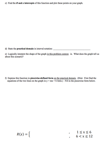 c) Find the R and x intercepts of this function and plot these points on your graph.
d) State the practical domain in interval notation:
e) Logically interpret the shape of the graph in this problem context. ie. What does the graph tell us
about this scenario?
f) Express this function in piecewise-defined form on the practical domain. (Hint: First find the
equations of the two lines on the graph in y = mx + b form.) Fill in the piecewise form below.
R(x) = {
1≤x≤6
6 < x≤ 12
