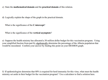 c) State the mathematical domain and the practical domain of this relation.
d) Logically explain the shape of the graph in the practical domain.
What is the significance of the C-intercept?
What is the significance of the vertical asymptote?
e) Suppose the health ministry has allocated a 30 million dollar budget for this vaccination program. Using
your simplified fraction from part b), algebraically determine the percentage of the Alberta population that
would be inoculated. Confirm your answer by finding this point on your DESMOS graph.
f) if epidemiologists determine that 80% is required for herd immunity for this virus, what must the health
ministry set aside in their budget for the vaccination program? Use a calculator to find a solution here.