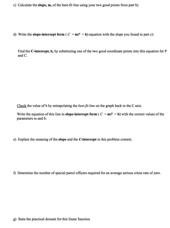 c) Calculate the slope, m, of the best-fit line using your two good points from part b).
d) Write the slope-intercept form ( C = mP + b) equation with the slope you found in part c):
Find the C-intercept, b, by substituting one of the two good coordinate points into this equation for P
and C.
Check the value of b by extrapolating the best-fit line on the graph back to the C axis.
Write the equation of this line in slope-intercept form ( C = mP + b) with the correct values of the
parameters m and b:
e) Explain the meaning of the slope and the C-intercept in this problem context.
f) Determine the number of special patrol officers required for an average serious crime rate of zero.
g) State the practical domain for this linear function