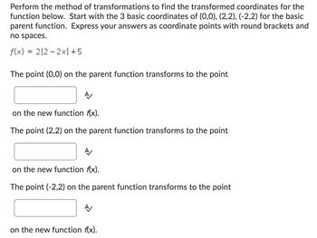 Perform the method of transformations to find the transformed coordinates for the
function below. Start with the 3 basic coordinates of (0,0), (2,2), (-2,2) for the basic
parent function. Express your answers as coordinate points with round brackets and
no spaces.
f(x) = 212-2x| +5
The point (0,0) on the parent function transforms to the point
A/
on the new function f(x).
The point (2,2) on the parent function transforms to the point
A/
on the new function f(x).
The point (-2,2) on the parent function transforms to the point
A/
on the new function f(x).