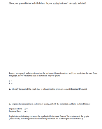 Show your graph (labeled and titled) here. Is your scaling indicated? Are units included?
Inspect your graph and then determine the optimum dimensions for x and L to maximize the area from
the graph. Show where the area is maximum on your graph.
X =
L=
c. Identify the part of the graph that is relevant in this problem context (Practical Domain).
d. Express the area relation, in terms of x only, in both the expanded and fully factored forms:
Expanded form A=
Factored form A=
Explain the relationship between the algebraically factored form of the relation and the graph.
(Specifically, note the geometric relationship between the x-intercepts and the vertex.)