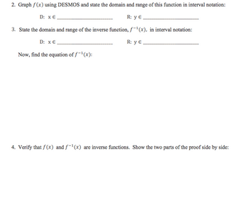 2. Graph f(x) using DESMOS and state the domain and range of this function in interval notation:
D: x €
R: y E
3. State the domain and range of the inverse function, f(x), in interval notation:
D: x E
R: y €
Now, find the equation of f-¹(x):
4. Verify that f(x) and f-¹(x) are inverse functions. Show the two parts of the proof side by side: