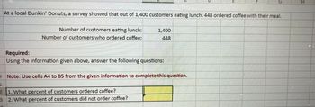 At a local Dunkin' Donuts, a survey showed that out of 1,400 customers eating lunch, 448 ordered coffee with their meal.
Number of customers eating lunch:
Number of customers who ordered coffee:
1,400
448
Required:
Using the information given above, answer the following questions:
G
O Note: Use cells A4 to B5 from the given information to complete this question.
1
2
1. What percent of customers ordered coffee?
3 2. What percent of customers did not order coffee?
H