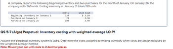 A company reports the following beginning inventory and two purchases for the month of January. On January 26, the
company sells 360 units. Ending inventory at January 31 totals 130 units.
Beginning inventory on January 1
Units
320
Unit Cost
$ 3.10
Purchase on January 9
Purchase on January 25
70
100
3.30
3.40
QS 5-7 (Algo) Perpetual: Inventory costing with weighted average LO P1
Assume the perpetual inventory system is used. Determine the costs assigned to ending inventory when costs are assigned based on
the weighted average method.
Note: Round your per unit costs to 2 decimal places.