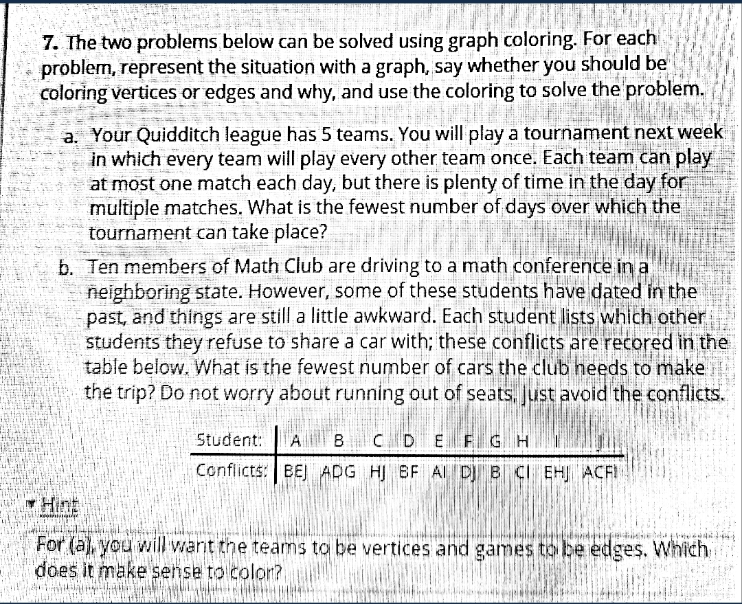 7. The two problems below can be solved using graph coloring. For each
problem, represent the situation with a graph, say whether you should be
coloring vertices or edges and why, and use the coloring to solve the problem.
a. Your Quidditch league has 5 teams. You will play a tournament next week
in which every team will play every other team once. Each team can play
at most one match each day, but there is plenty of time in the day for
multiple matches. What is the fewest number of days over which the
tournament can take place? FE
b. Ten members of Math Club are driving to a math conference in a
neighboring state. However, some of these students have dated in the
past, and things are still a little awkward. Each student lists which other
students they refuse to share a car with; these conflicts are recored in the
table below. What is the fewest number of cars the club needs to make
the trip? Do not worry about running out of seats, Just avoid the conflicts.
Student:
B CDEFIG H
Conflicts: BEJ ADG HI BF Al D B CI EH ACFI
Hint
For (a), you will want the teams to be vertices and games to be edges. Which
does it make sense to color?
