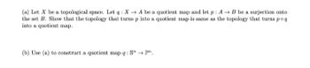 (a) Let X be a topological space. Let q: X→A be a quotient map and let p: A → B be a surjection onto
the set B. Show that the topology that turns p into a quotient map is same as the topology that turns poq
into a quotient map.
(b) Use (a) to construct a quotient map q: S" → Pn,