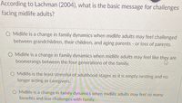 According to Lachman (2004), what is the basic message for challenges
facing midlife adults?
O Midlife is a change in family dynamics when midlife adults may feel challenged
between grandchildren, their children, and aging parents - or loss of parents.
O Midlife is a change in family dynamics when midlife adults may feel like thẹy are
boomerangs between the four generations of the family.
O Midlife is the least stressful of adulthood stages as it is empty nesting and no
longer acting as caregivers.
O Midlife is a change in family dynamics when midlife adults may feel so many
benefits and less challenges with family.
