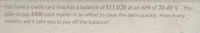 You have a credit card that has a balance of $11,020 at an APR of 20.49%.You
plan to pay $400 each month in an effort to clear the debt quickly. How many
months will it take you to pay off the balance?
