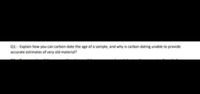 Q1: - Explain how you can carbon-date the age of a sample, and why is carbon dating unable to provide
accurate estimates of very old material?
