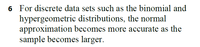 6 For discrete data sets such as the binomial and
hypergeometric distributions, the normal
approximation becomes more accurate as the
sample becomes larger.
