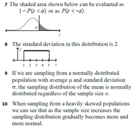 7 The shaded area shown below can be evaluated as
1- P(z <a) or as P(z <-a).
a
8 The standard deviation in this distribution is 2.
+
1 2 3
4
5 x
9 If we are sampling from a normally distributed
population with average u and standard deviation
o, the sampling distribution of the mean is normally
distributed regardless of the sample size n.
10 When sampling from a heavily skewed populations
we can see that as the sample size increases the
sampling distribution gradually becomes more and
more normal.
