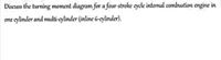 Discuss the turning moment diagram for a four-stroke cycle internal combustion engine in
one cylinder and multi-cylinder (inline G-cylinder).
