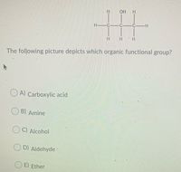 H HO
H C-
C CH
The following picture depicts which organic functional group?
O A) Carboxylic acid
B) Amine
C) Alcohol
D) Aldehyde
E) Ether
