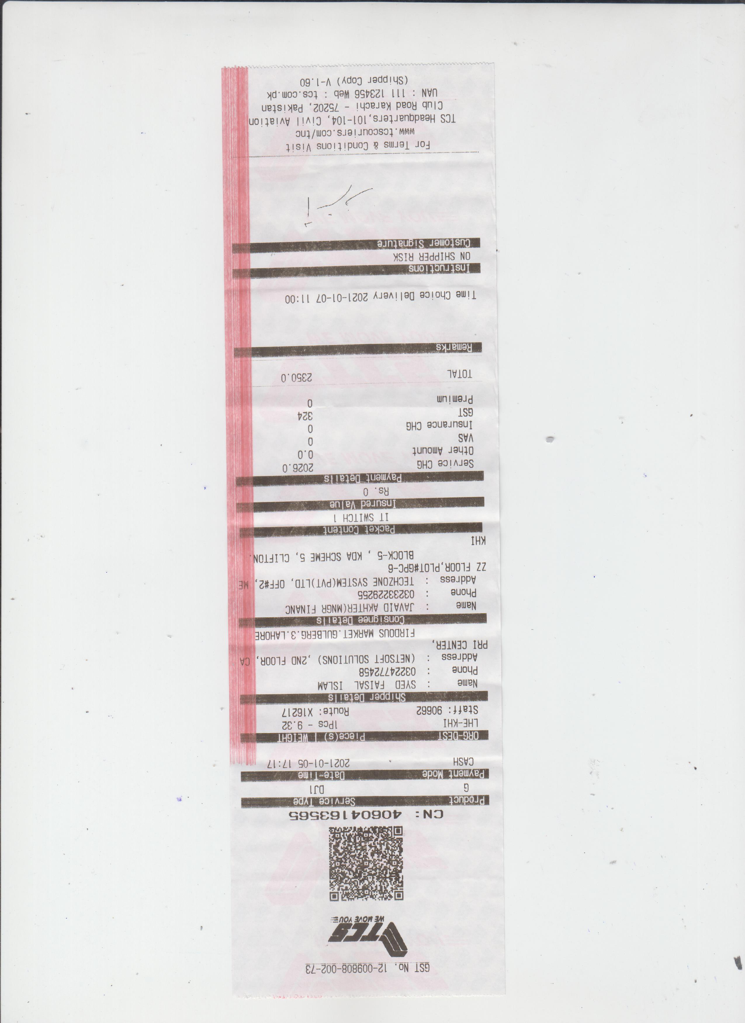 aukin
GST No. 12-009808-002-73
CN: 40604163565
Service Type
Product
Payment Mode
CASH
Date-Time
2021-01-05 17:17
ORG-DEST
LHE-KHI
Staff: 90662
Tece(s)
WEIGHT
1Pcs - 9.32
Route: X16217
Shipper Details
: SYED FAISAL ISLAM
: 03224772458
: (NETSOFT SOLUTIONS) ,2ND FLOOR, CA
Name
Phone
Address
PRI CENTER,
FIRDOUS MARKET.GULBERG.3.LAHORE
Consignee Details
JAVAID AKHTER(MNGR FINANC
Name
:
: 03233229255
Phone
Address : TECHZONE SYSTEM(PVT)LTD, OFF#2, ME
ZZ FLOOR, PLOT#GPC-6
BLOCK-5 , KDA SCHEME 5, CLIFTON.
IH
Packet Content
IT SWITCH 1
Insured Value
Rs. 0
Payment Details
2026.0
0.0
Service CHG
Other Amount
VAS
Insurance CHG
324
Premium
TOTAL
2350.0
Remarks
Time Choice Delivery 2021-01-07 11:00
Instructions
ON SHIPPER RISK
Customer Signature
For Terms & Conditions Visit
www.tcscouriers.com/tnc
TCS Headquarters, 101-104, Civil Aviation
Club Road Karachi - 75202, Pakistan
UAN : 111 123456 Web : tcs.com.pk
(Shipper Copy) V-1.60
