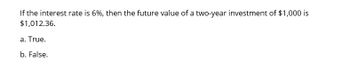 If the interest rate is 6%, then the future value of a two-year investment of $1,000 is
$1,012.36.
a. True.
b. False.