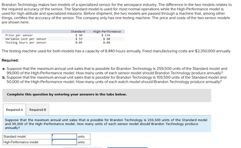 Brandon Technology makes two models of a specialized sensor for the aerospace industry. The difference in the two models relates to
the required accuracy of the sensor. The Standard model is used for most normal operations while the High-Performance model is
used for high-altitude and specialized missions. Before shipment, the two models are passed through a machine that, among other
things, certifies the accuracy of the sensor. The company only has one testing machine. The price and costs of the two sensor models
are shown here:
Standard
$ 90
$53
0.05
Price per sensor
Variable cost per sensor
Testing hours per sensor
The testing machine used for both models has a capacity of 8,440 hours annually. Fixed manufacturing costs are $3,350,000 annually.
Required:
a. Suppose that the maximum annual unit sales that is possible for Brandon Technology is 259,500 units of the Standard model and
99,000 of the High-Performance model. How many units of each sensor model should Brandon Technology produce annually?
b. Suppose that the maximum annual unit sales that is possible for Brandon Technology is 159,500 units of the Standard model and
50,000 of the High-Performance model. How many units of each watch model should Brandon Technology produce annually?
Required A Required B
High-Performance
$ 134
$ 60
0.08
Complete this question by entering your answers in the tabs below.
Standard model
High-Performance model
Suppose that the maximum annual unit sales that is possible for Brandon Technology is 259,500 units of the Standard model
and 99,000 of the High-Performance model. How many units of each sensor model should Brandon Technology produce
annually?
units
units