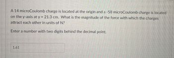 A 14 microCoulomb charge is located at the origin and a -58 microCoulomb charge is located
on the y-axis at y = 21.3 cm. What is the magnitude of the force with which the charges
attract each other in units of N?
Enter a number with two digits behind the decimal point.
1.61