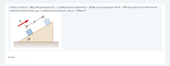 A block of mass m = 9kg with initial speed of v₂ = 12.3m/s travels a distance d = 10.8m on an inclined plane with = 39° and comes to rest. Determine the
coefficient of kinetic friction, μ = ? using two decimal places. Take g = 9.80m/s².
Answer:
Vi
0