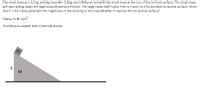 The small mass m = 3.5 kg and big mass M = 5.8 kg are initially at rest with the small mass at the top of the inclined surface. The small mass
will start sliding down the large mass M without friction. The large mass itself is also free to move on a frictionless horizontal surface. Given
that h = 4.6 meter, what will the magnitude of the velocity of the mass M when it reaches the horizontal surface?
Take g =9.81 m/s?
Provide your answer with 2 decimal places.
h
M

