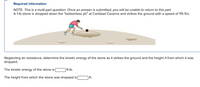 Required information
NOTE: This is a multi-part question. Once an answer is submitted, you will be unable to return to this part.
A 1-lb stone is dropped down the "bottomless pit" at Carlsbad Caverns and strikes the ground with a speed of 115 ft/s.
Neglecting air resistance, determine the kinetic energy of the stone as it strikes the ground and the height h from which it was
dropped.
The kinetic energy of the stone is
|ft-lb.
The height from which the stone was dropped is
| ft.
